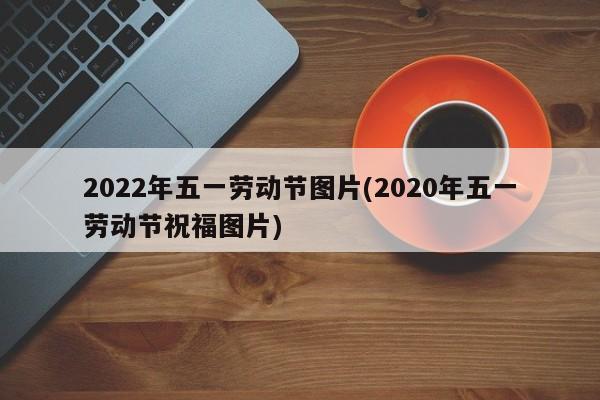 2022年五一劳动节图片(2020年五一劳动节祝福图片)