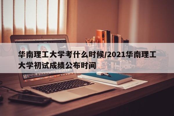 华南理工大学考什么时候/2021华南理工大学初试成绩公布时间