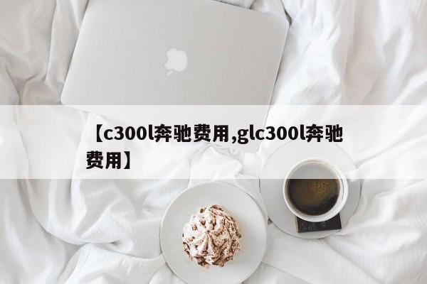 【c300l奔驰费用,glc300l奔驰费用】
