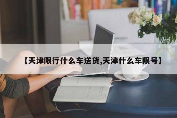 【天津限行什么车送货,天津什么车限号】