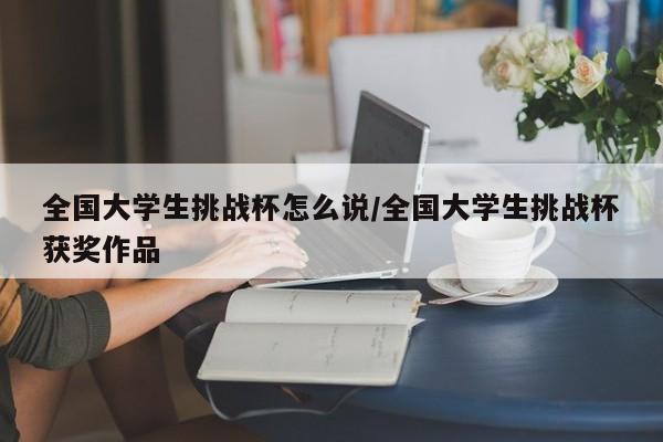 全国大学生挑战杯怎么说/全国大学生挑战杯获奖作品