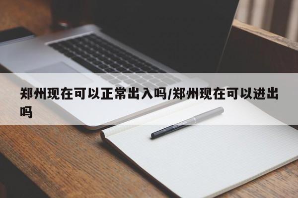 郑州现在可以正常出入吗/郑州现在可以进出吗