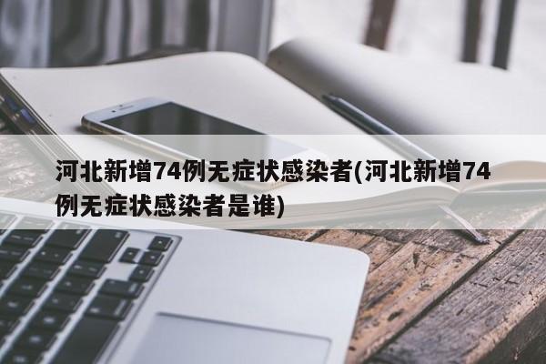 河北新增74例无症状感染者(河北新增74例无症状感染者是谁)
