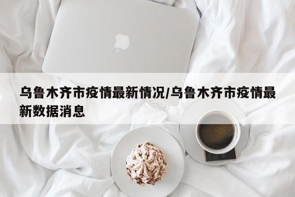乌鲁木齐市疫情最新情况/乌鲁木齐市疫情最新数据消息