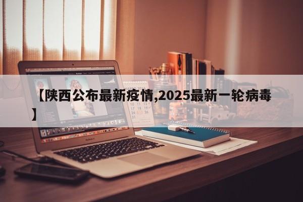 【陕西公布最新疫情,2025最新一轮病毒】