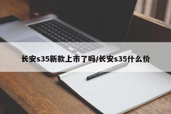长安s35新款上市了吗/长安s35什么价