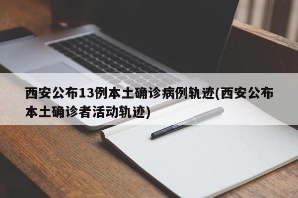 西安公布13例本土确诊病例轨迹(西安公布本土确诊者活动轨迹)