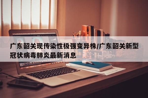 广东韶关现传染性极强变异株/广东韶关新型冠状病毒肺炎最新消息