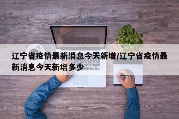 辽宁省疫情最新消息今天新增/辽宁省疫情最新消息今天新增多少