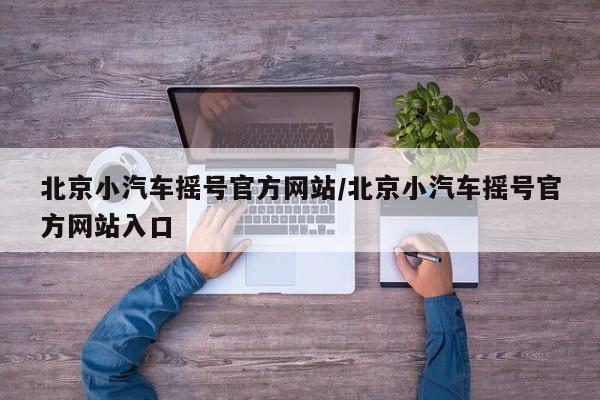 北京小汽车摇号官方网站/北京小汽车摇号官方网站入口