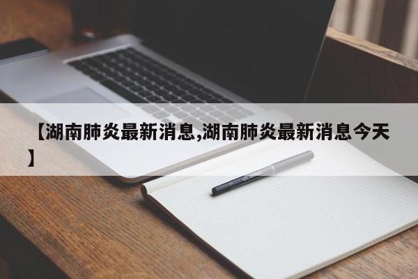 【湖南肺炎最新消息,湖南肺炎最新消息今天】