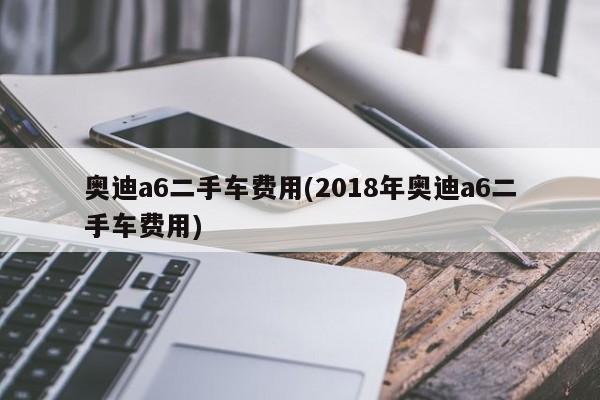 奥迪a6二手车费用(2018年奥迪a6二手车费用)
