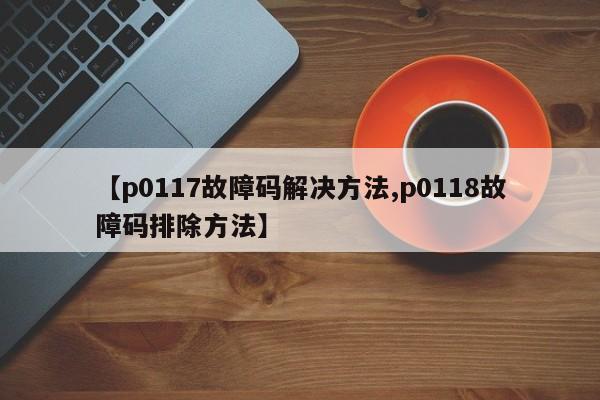 【p0117故障码解决方法,p0118故障码排除方法】