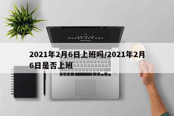 2021年2月6日上班吗/2021年2月6日是否上班