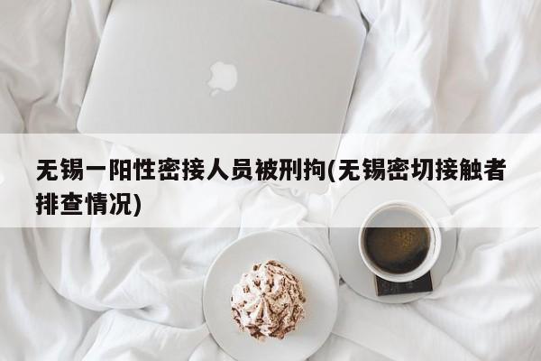 无锡一阳性密接人员被刑拘(无锡密切接触者排查情况)