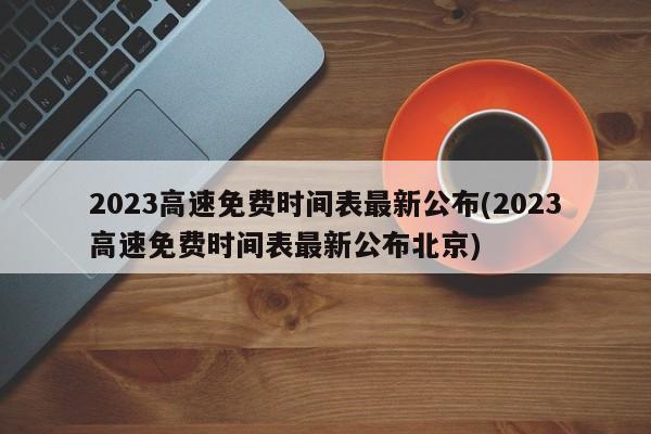 2023高速免费时间表最新公布(2023高速免费时间表最新公布北京)