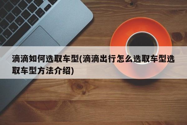 滴滴如何选取车型(滴滴出行怎么选取车型选取车型方法介绍)