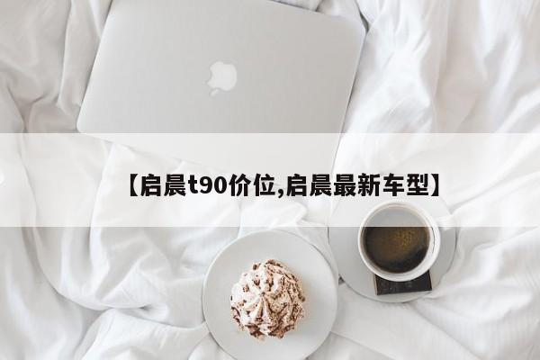 【启晨t90价位,启晨最新车型】
