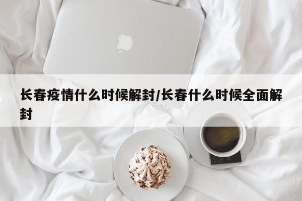 长春疫情什么时候解封/长春什么时候全面解封