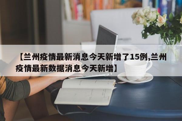 【兰州疫情最新消息今天新增了15例,兰州疫情最新数据消息今天新增】