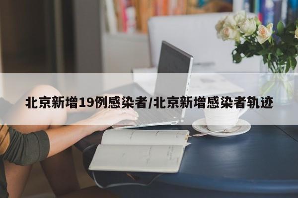 北京新增19例感染者/北京新增感染者轨迹