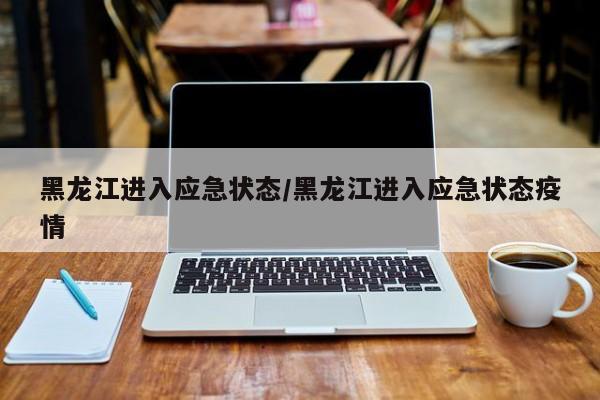 黑龙江进入应急状态/黑龙江进入应急状态疫情