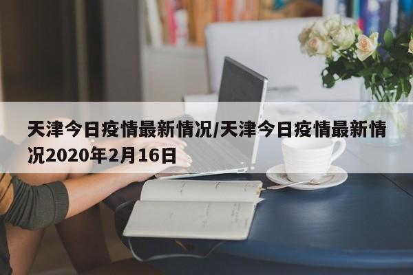 天津今日疫情最新情况/天津今日疫情最新情况2020年2月16日