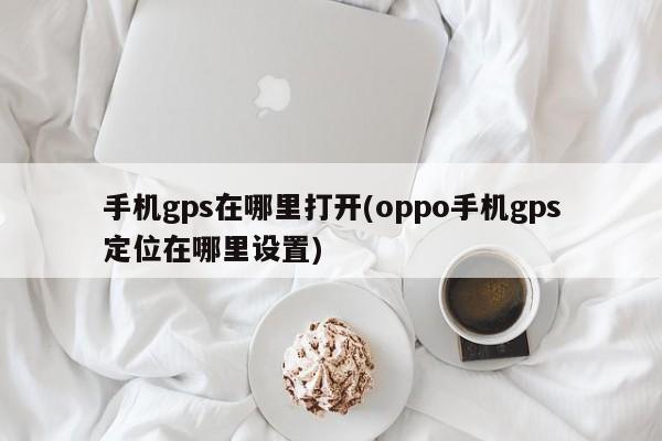 手机gps在哪里打开(oppo手机gps定位在哪里设置)