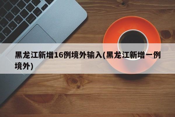 黑龙江新增16例境外输入(黑龙江新增一例境外)