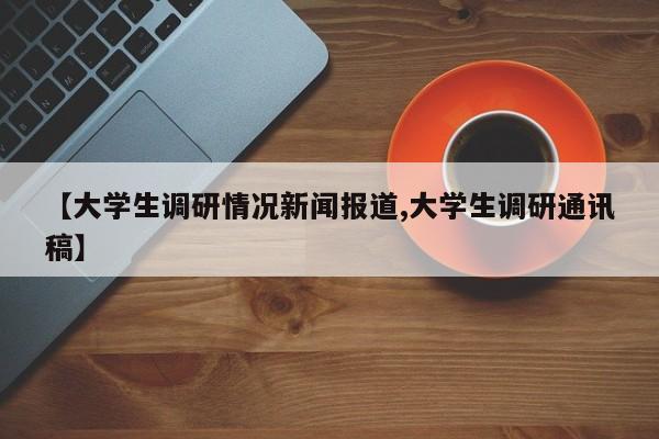【大学生调研情况新闻报道,大学生调研通讯稿】
