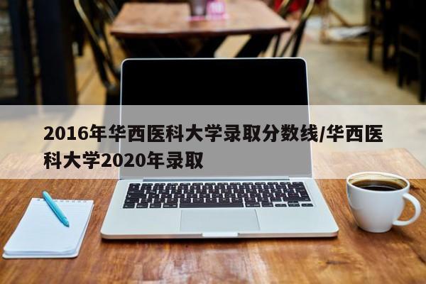 2016年华西医科大学录取分数线/华西医科大学2020年录取