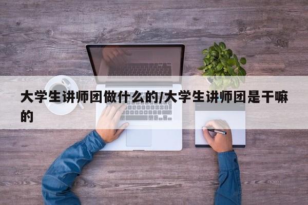 大学生讲师团做什么的/大学生讲师团是干嘛的