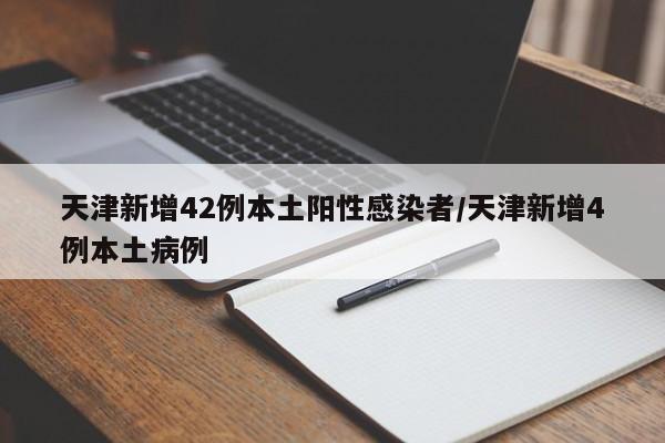 天津新增42例本土阳性感染者/天津新增4例本土病例