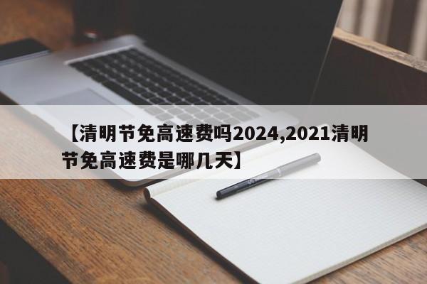 【清明节免高速费吗2024,2021清明节免高速费是哪几天】