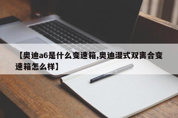 【奥迪a6是什么变速箱,奥迪湿式双离合变速箱怎么样】