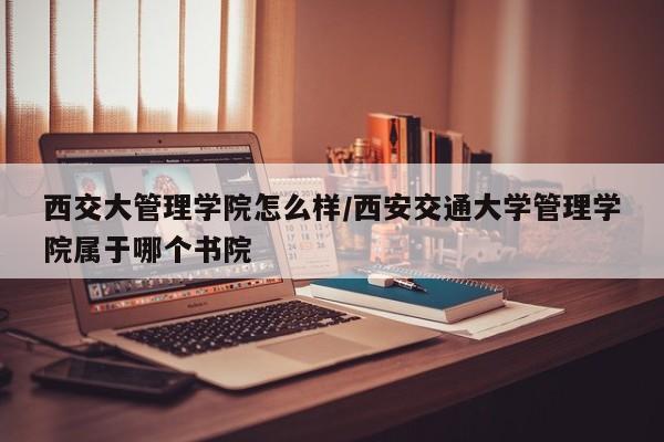 西交大管理学院怎么样/西安交通大学管理学院属于哪个书院