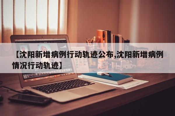 【沈阳新增病例行动轨迹公布,沈阳新增病例情况行动轨迹】