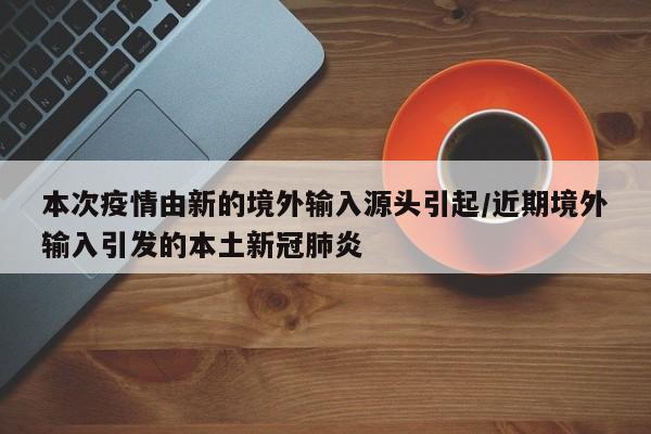 本次疫情由新的境外输入源头引起/近期境外输入引发的本土新冠肺炎