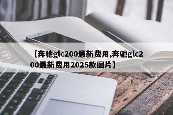【奔驰glc200最新费用,奔驰glc200最新费用2025款图片】