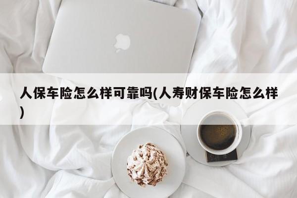 人保车险怎么样可靠吗(人寿财保车险怎么样)