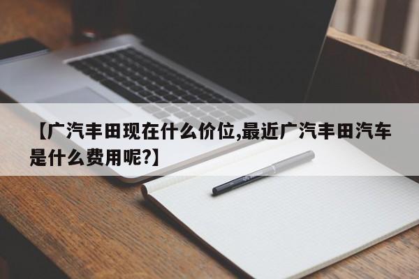 【广汽丰田现在什么价位,最近广汽丰田汽车是什么费用呢?】