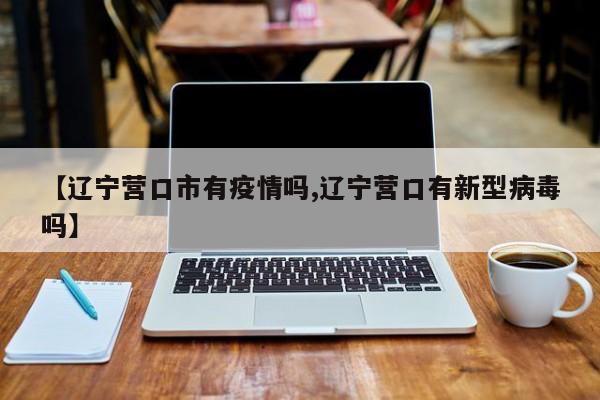 【辽宁营口市有疫情吗,辽宁营口有新型病毒吗】